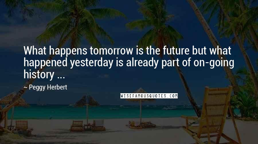 Peggy Herbert Quotes: What happens tomorrow is the future but what happened yesterday is already part of on-going history ...