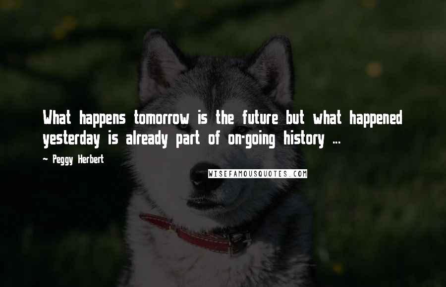 Peggy Herbert Quotes: What happens tomorrow is the future but what happened yesterday is already part of on-going history ...