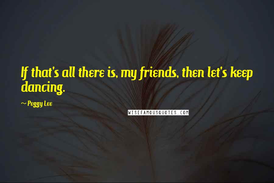 Peggy Lee Quotes: If that's all there is, my friends, then let's keep dancing.