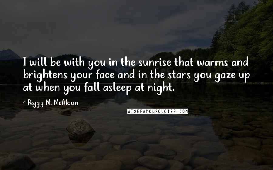 Peggy M. McAloon Quotes: I will be with you in the sunrise that warms and brightens your face and in the stars you gaze up at when you fall asleep at night.