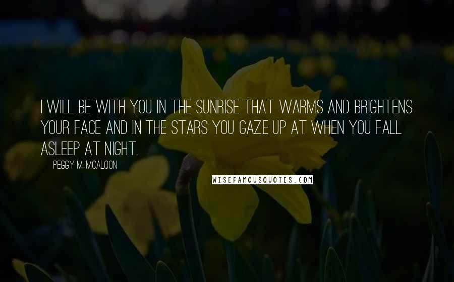 Peggy M. McAloon Quotes: I will be with you in the sunrise that warms and brightens your face and in the stars you gaze up at when you fall asleep at night.
