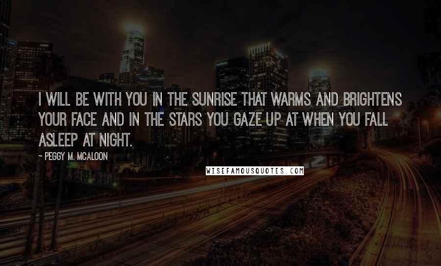 Peggy M. McAloon Quotes: I will be with you in the sunrise that warms and brightens your face and in the stars you gaze up at when you fall asleep at night.