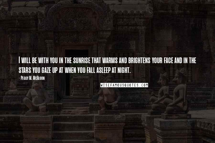 Peggy M. McAloon Quotes: I will be with you in the sunrise that warms and brightens your face and in the stars you gaze up at when you fall asleep at night.