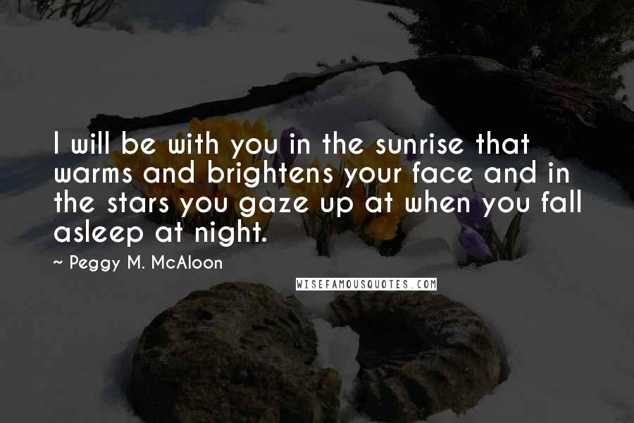 Peggy M. McAloon Quotes: I will be with you in the sunrise that warms and brightens your face and in the stars you gaze up at when you fall asleep at night.