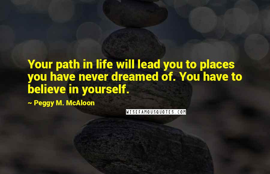Peggy M. McAloon Quotes: Your path in life will lead you to places you have never dreamed of. You have to believe in yourself.