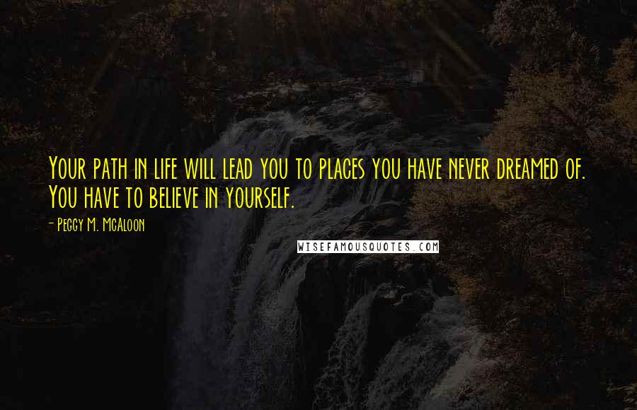 Peggy M. McAloon Quotes: Your path in life will lead you to places you have never dreamed of. You have to believe in yourself.