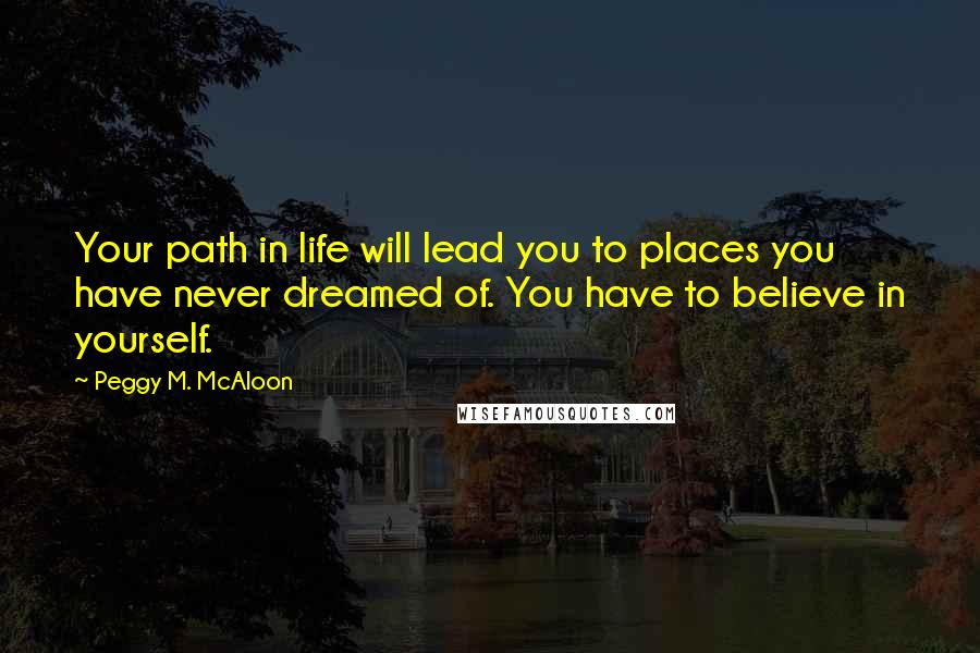 Peggy M. McAloon Quotes: Your path in life will lead you to places you have never dreamed of. You have to believe in yourself.