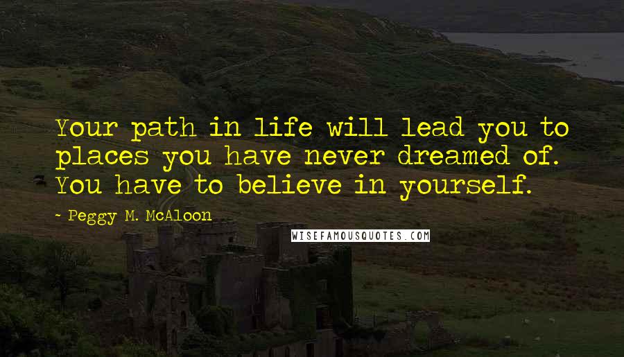 Peggy M. McAloon Quotes: Your path in life will lead you to places you have never dreamed of. You have to believe in yourself.