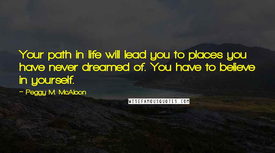 Peggy M. McAloon Quotes: Your path in life will lead you to places you have never dreamed of. You have to believe in yourself.