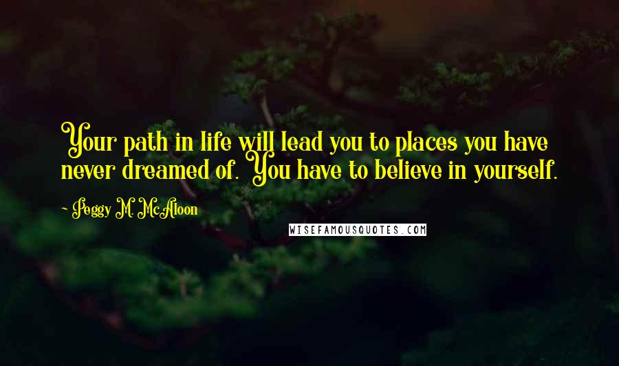 Peggy M. McAloon Quotes: Your path in life will lead you to places you have never dreamed of. You have to believe in yourself.