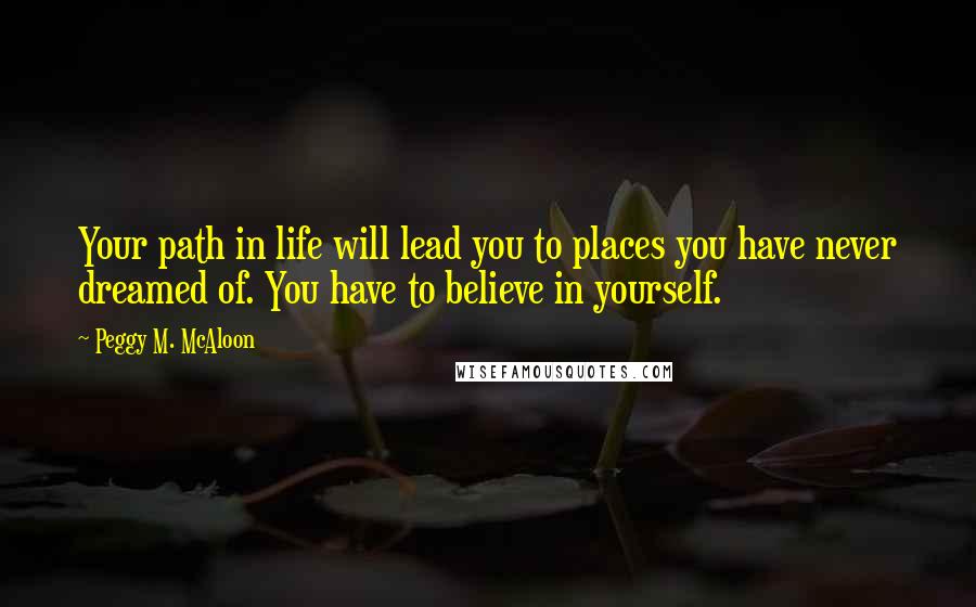 Peggy M. McAloon Quotes: Your path in life will lead you to places you have never dreamed of. You have to believe in yourself.