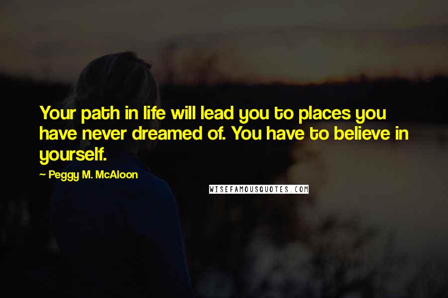 Peggy M. McAloon Quotes: Your path in life will lead you to places you have never dreamed of. You have to believe in yourself.
