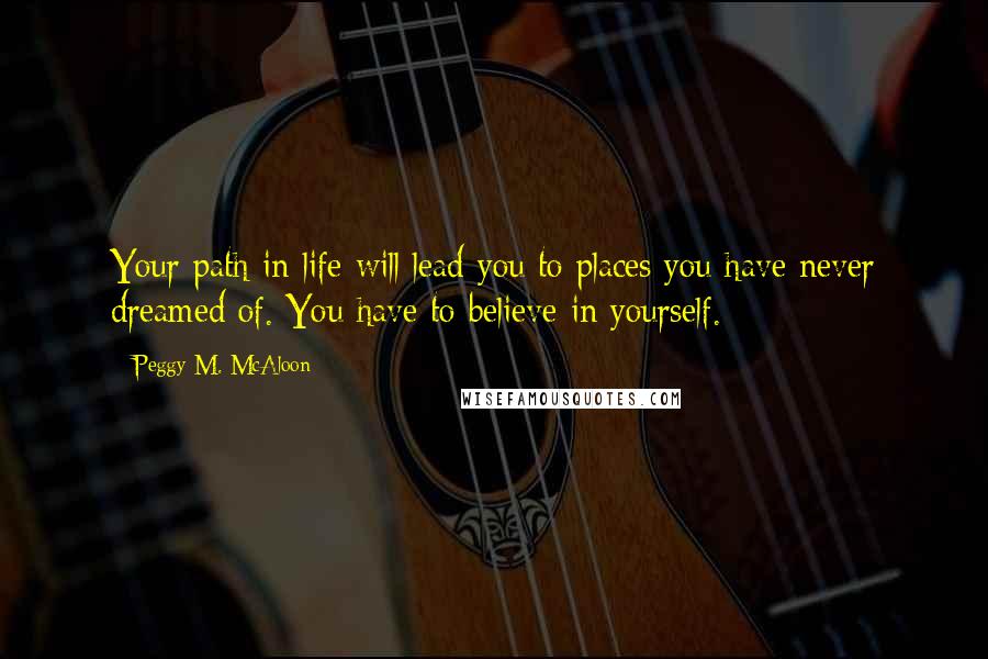 Peggy M. McAloon Quotes: Your path in life will lead you to places you have never dreamed of. You have to believe in yourself.