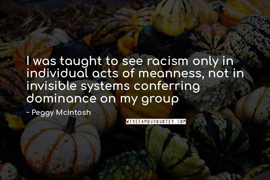 Peggy McIntosh Quotes: I was taught to see racism only in individual acts of meanness, not in invisible systems conferring dominance on my group