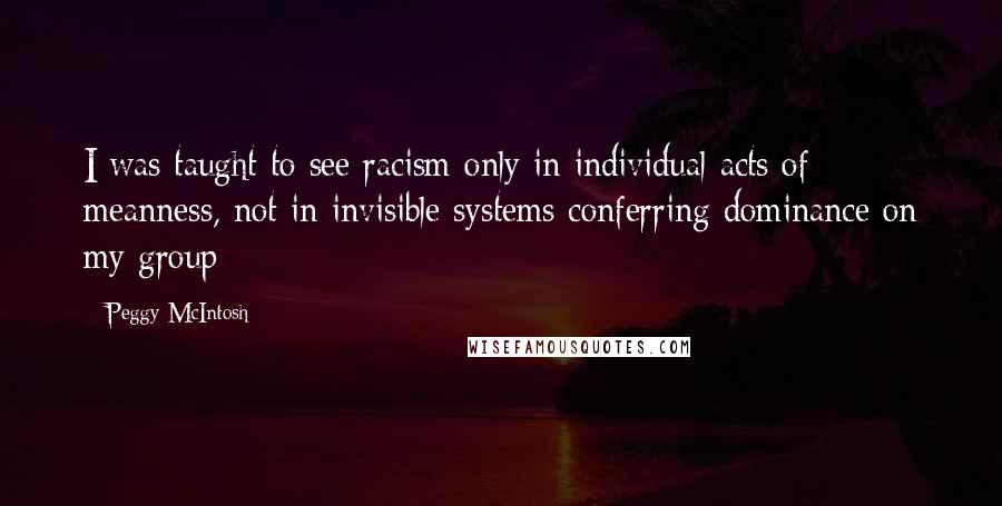 Peggy McIntosh Quotes: I was taught to see racism only in individual acts of meanness, not in invisible systems conferring dominance on my group