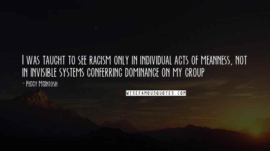 Peggy McIntosh Quotes: I was taught to see racism only in individual acts of meanness, not in invisible systems conferring dominance on my group