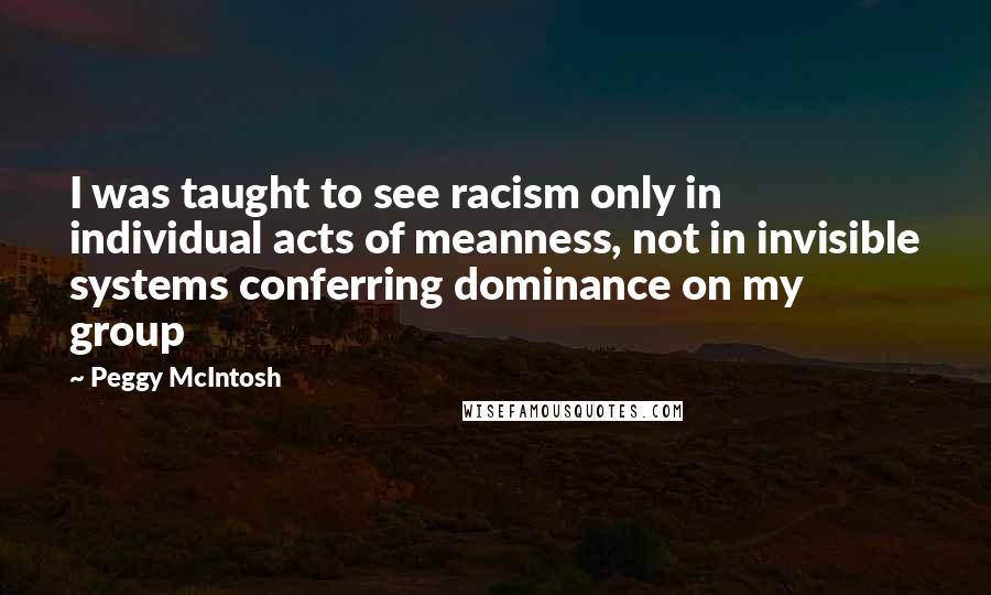 Peggy McIntosh Quotes: I was taught to see racism only in individual acts of meanness, not in invisible systems conferring dominance on my group