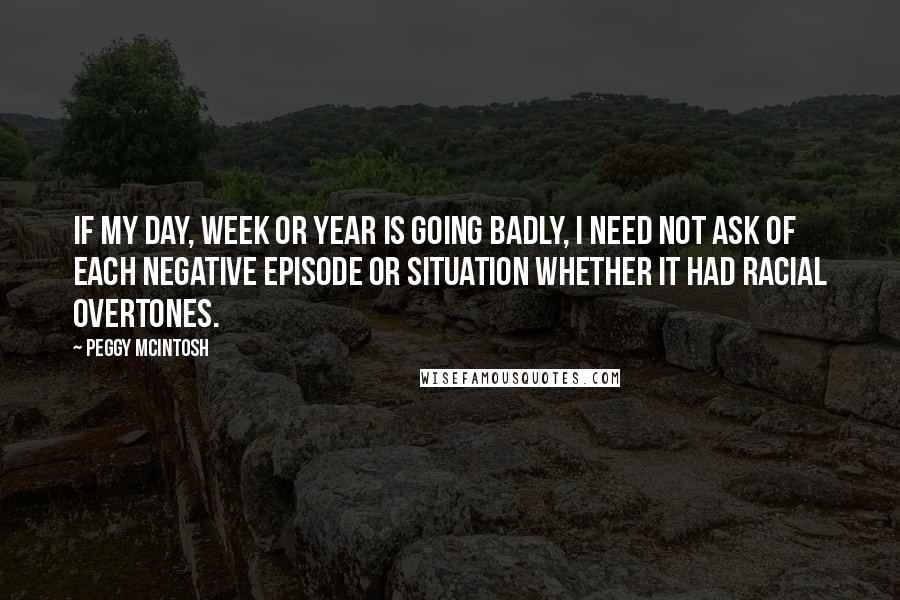 Peggy McIntosh Quotes: If my day, week or year is going badly, I need not ask of each negative episode or situation whether it had racial overtones.