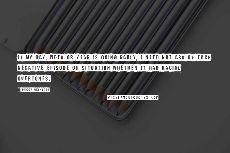 Peggy McIntosh Quotes: If my day, week or year is going badly, I need not ask of each negative episode or situation whether it had racial overtones.