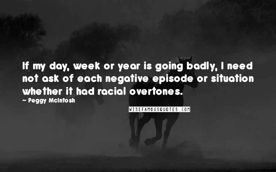 Peggy McIntosh Quotes: If my day, week or year is going badly, I need not ask of each negative episode or situation whether it had racial overtones.