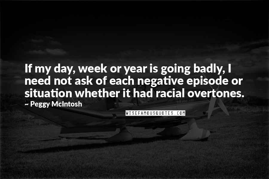Peggy McIntosh Quotes: If my day, week or year is going badly, I need not ask of each negative episode or situation whether it had racial overtones.