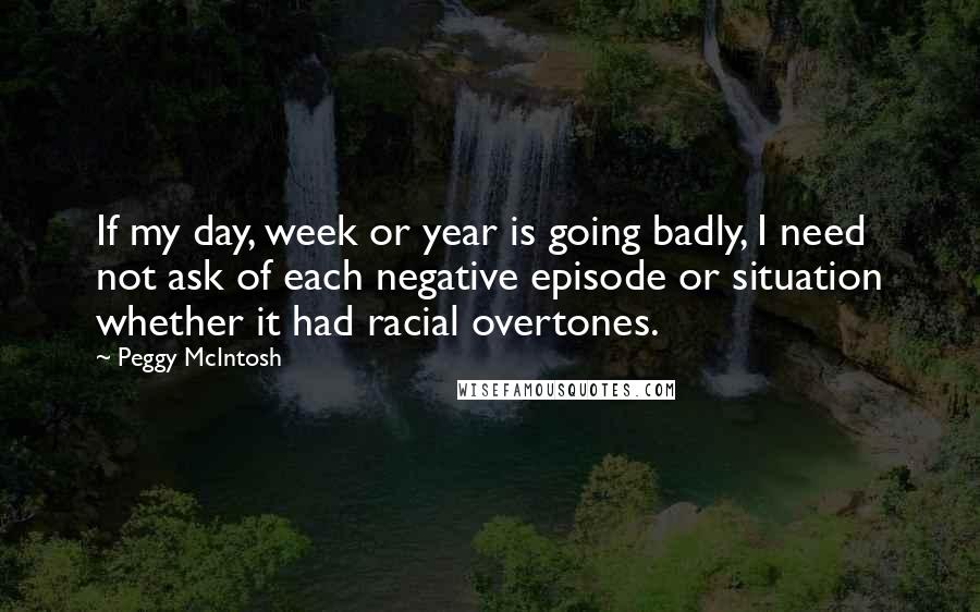 Peggy McIntosh Quotes: If my day, week or year is going badly, I need not ask of each negative episode or situation whether it had racial overtones.