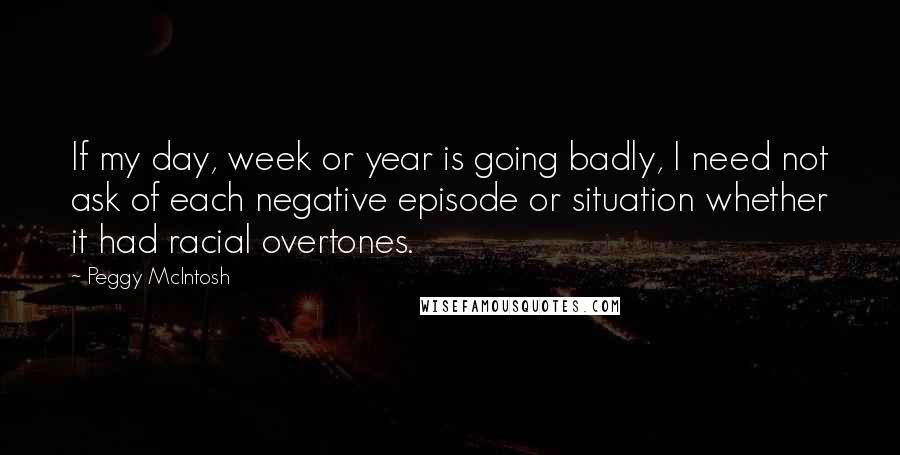 Peggy McIntosh Quotes: If my day, week or year is going badly, I need not ask of each negative episode or situation whether it had racial overtones.