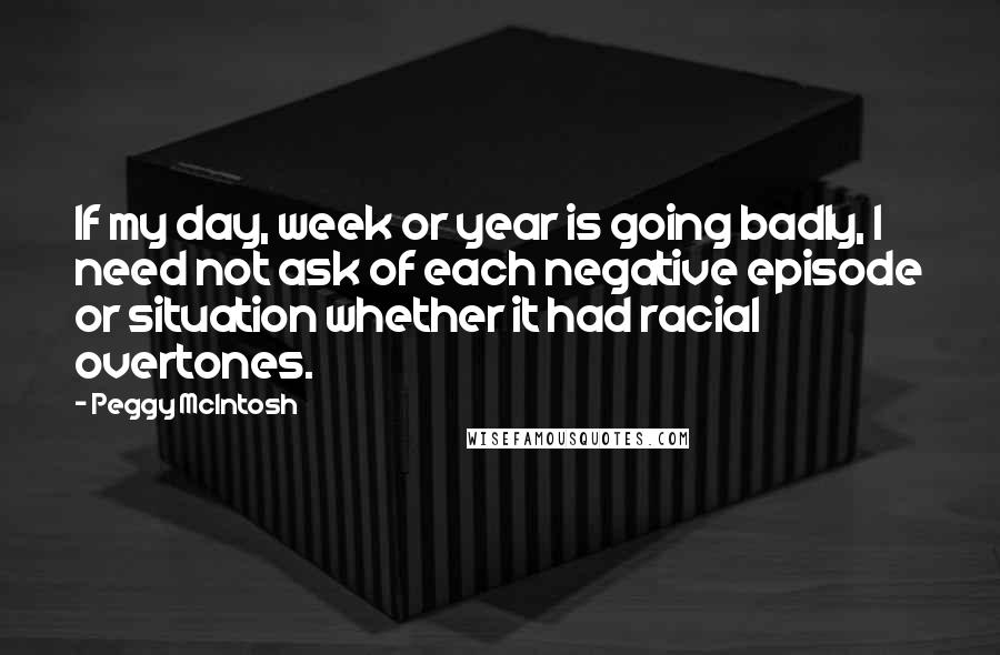 Peggy McIntosh Quotes: If my day, week or year is going badly, I need not ask of each negative episode or situation whether it had racial overtones.