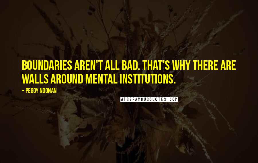 Peggy Noonan Quotes: Boundaries aren't all bad. That's why there are walls around mental institutions.