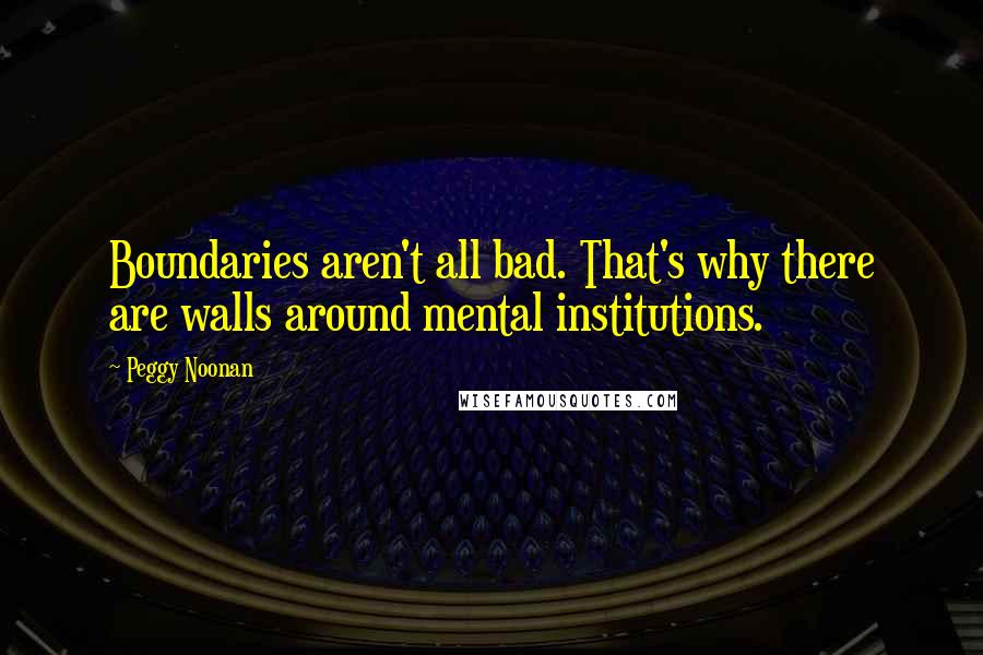 Peggy Noonan Quotes: Boundaries aren't all bad. That's why there are walls around mental institutions.