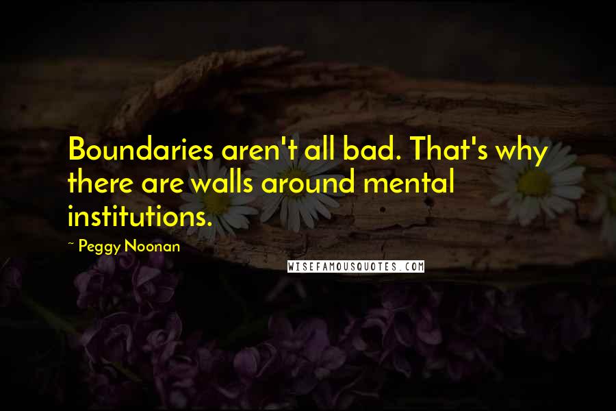 Peggy Noonan Quotes: Boundaries aren't all bad. That's why there are walls around mental institutions.