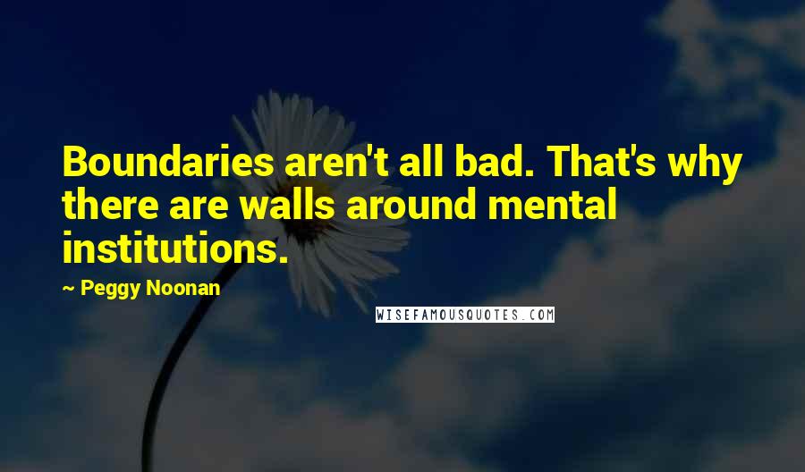 Peggy Noonan Quotes: Boundaries aren't all bad. That's why there are walls around mental institutions.