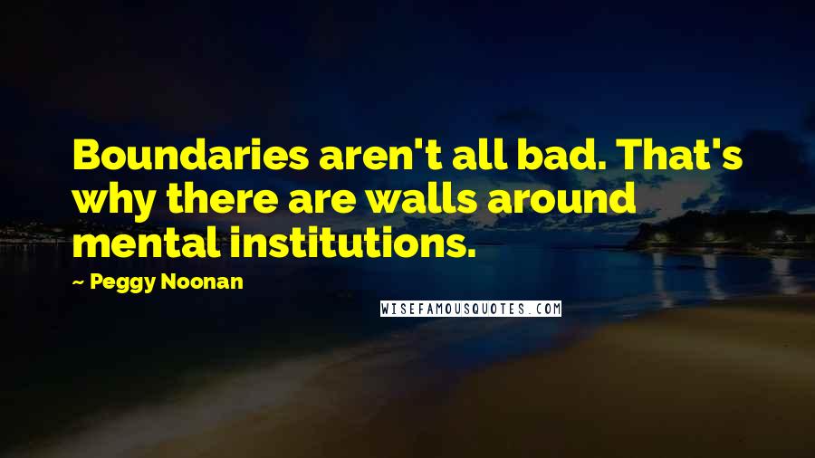 Peggy Noonan Quotes: Boundaries aren't all bad. That's why there are walls around mental institutions.