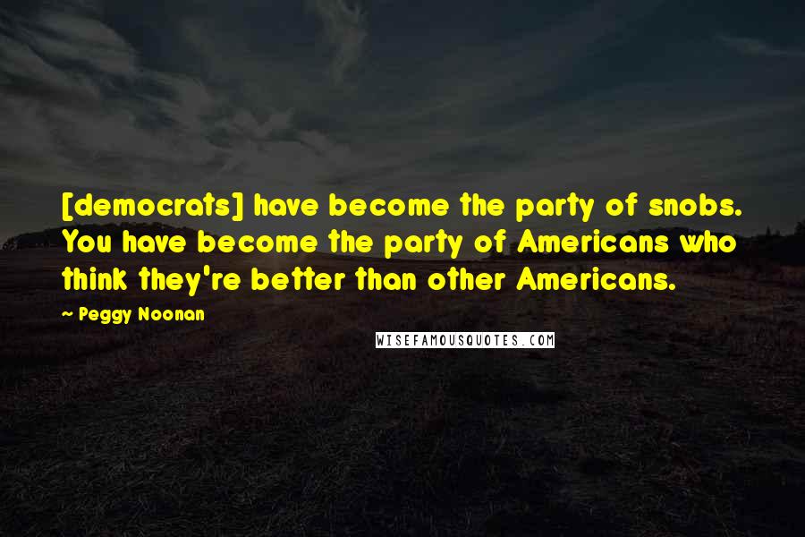 Peggy Noonan Quotes: [democrats] have become the party of snobs. You have become the party of Americans who think they're better than other Americans.