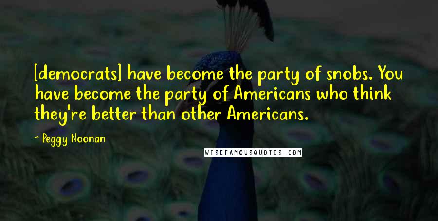 Peggy Noonan Quotes: [democrats] have become the party of snobs. You have become the party of Americans who think they're better than other Americans.