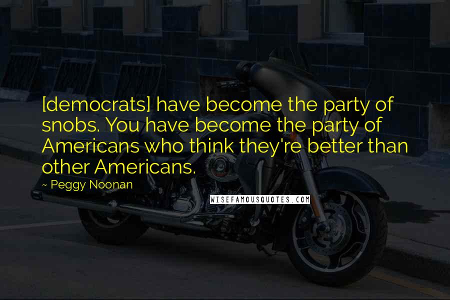 Peggy Noonan Quotes: [democrats] have become the party of snobs. You have become the party of Americans who think they're better than other Americans.