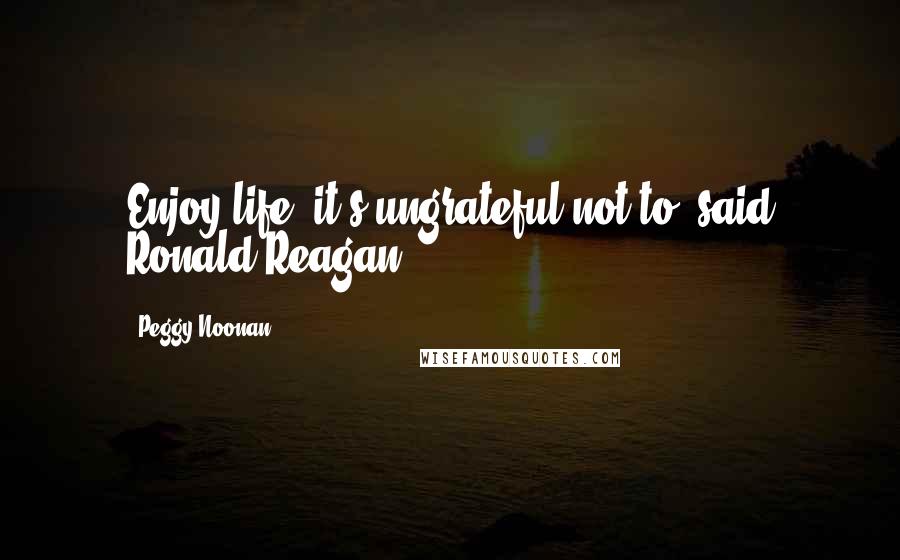 Peggy Noonan Quotes: Enjoy life, it's ungrateful not to, said Ronald Reagan.