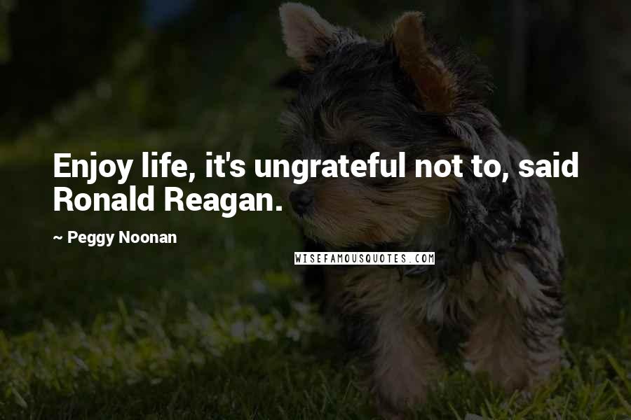 Peggy Noonan Quotes: Enjoy life, it's ungrateful not to, said Ronald Reagan.