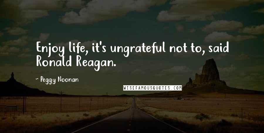 Peggy Noonan Quotes: Enjoy life, it's ungrateful not to, said Ronald Reagan.