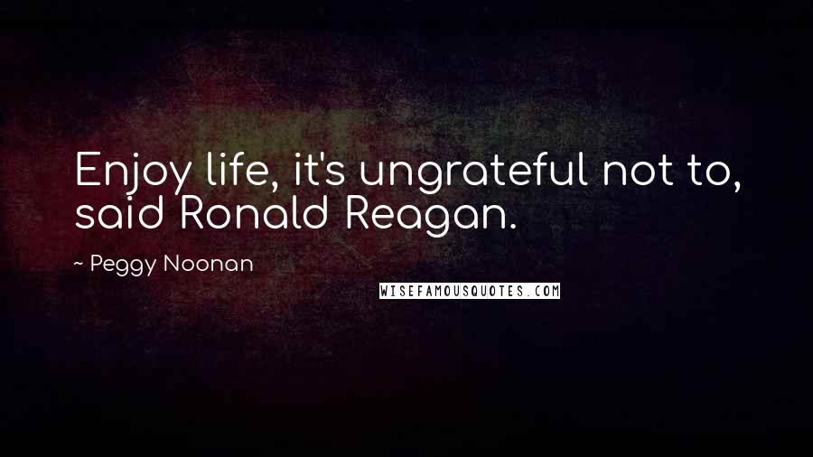 Peggy Noonan Quotes: Enjoy life, it's ungrateful not to, said Ronald Reagan.