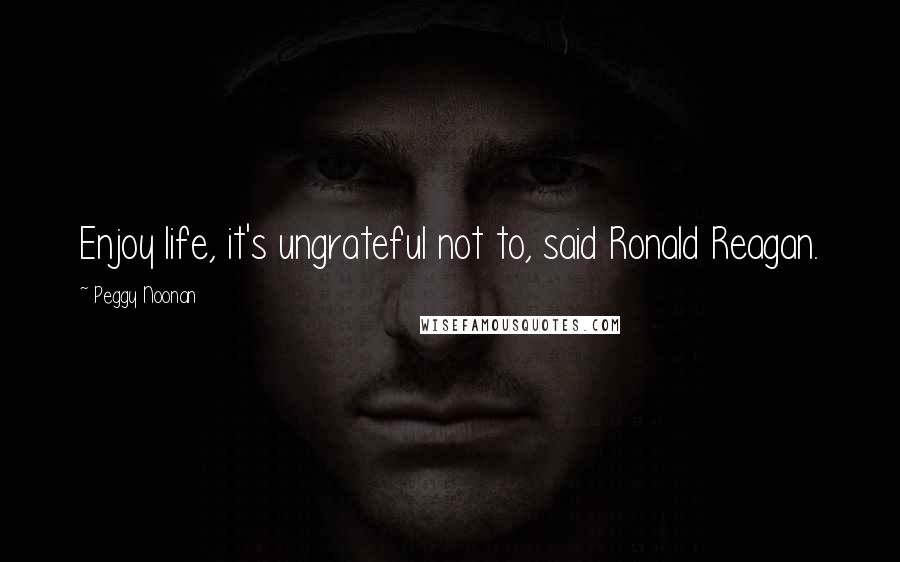 Peggy Noonan Quotes: Enjoy life, it's ungrateful not to, said Ronald Reagan.