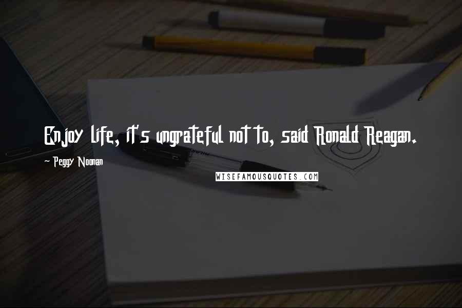 Peggy Noonan Quotes: Enjoy life, it's ungrateful not to, said Ronald Reagan.