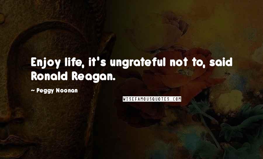 Peggy Noonan Quotes: Enjoy life, it's ungrateful not to, said Ronald Reagan.