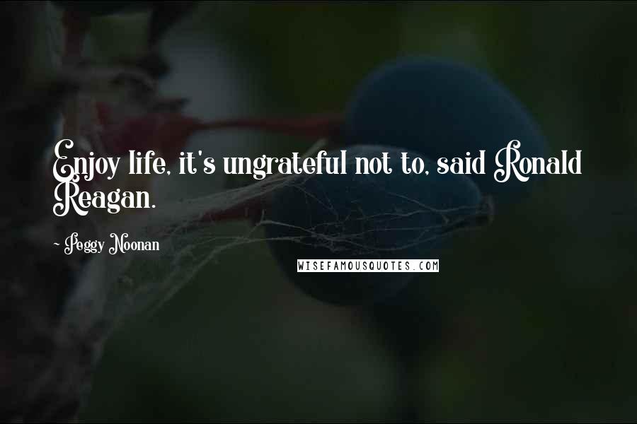 Peggy Noonan Quotes: Enjoy life, it's ungrateful not to, said Ronald Reagan.