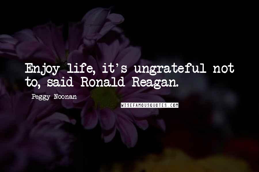 Peggy Noonan Quotes: Enjoy life, it's ungrateful not to, said Ronald Reagan.