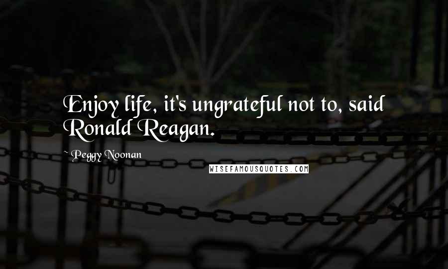 Peggy Noonan Quotes: Enjoy life, it's ungrateful not to, said Ronald Reagan.