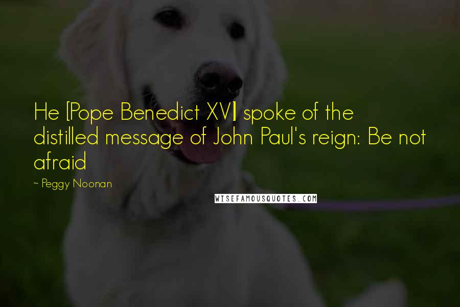 Peggy Noonan Quotes: He [Pope Benedict XVI] spoke of the distilled message of John Paul's reign: Be not afraid