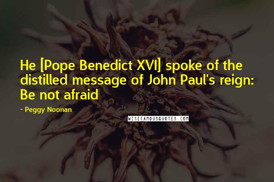 Peggy Noonan Quotes: He [Pope Benedict XVI] spoke of the distilled message of John Paul's reign: Be not afraid