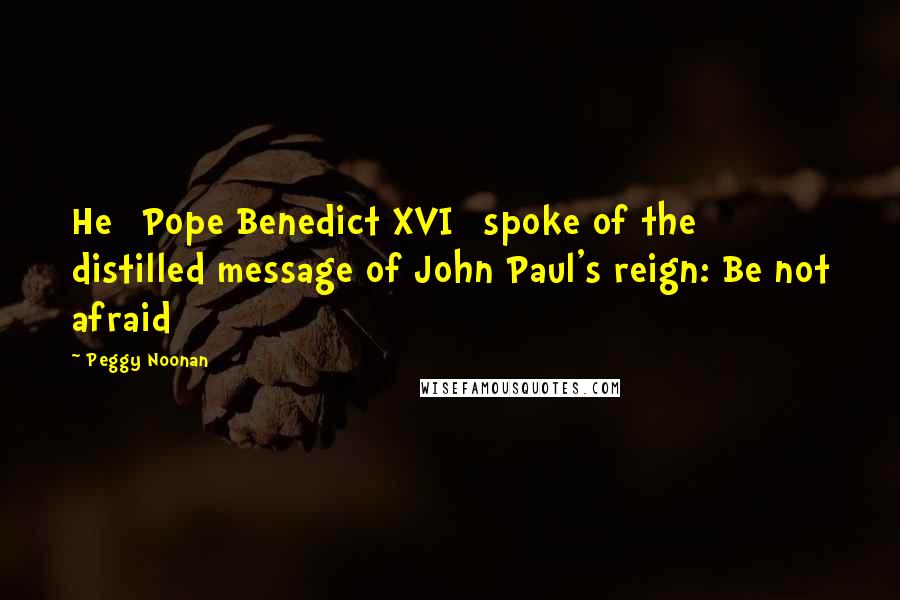 Peggy Noonan Quotes: He [Pope Benedict XVI] spoke of the distilled message of John Paul's reign: Be not afraid