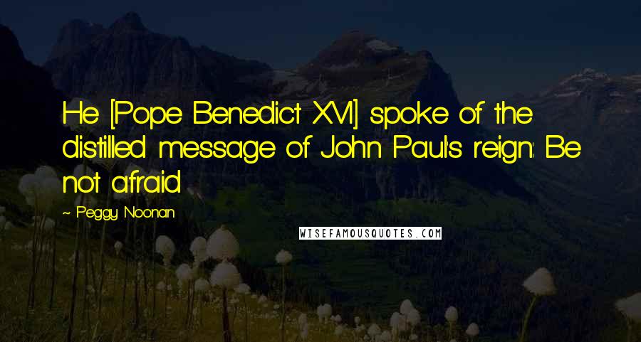 Peggy Noonan Quotes: He [Pope Benedict XVI] spoke of the distilled message of John Paul's reign: Be not afraid